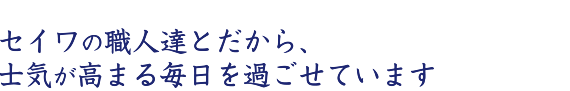 セイワの職人達とだから、士気が高まる毎日を過ごせています