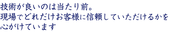 技術が良いのは当たり前。現場でどれだけお客様に信頼していただけるかを心がけています