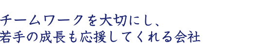 チームワークを大切にし、若手の成長も応援してくれる会社