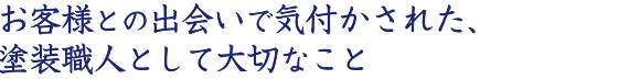 お客様との出会いで気付かされた、塗装職人として大切なこと