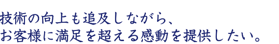 技術の向上も追及しながら、お客様に満足を超える感動を提供したい。